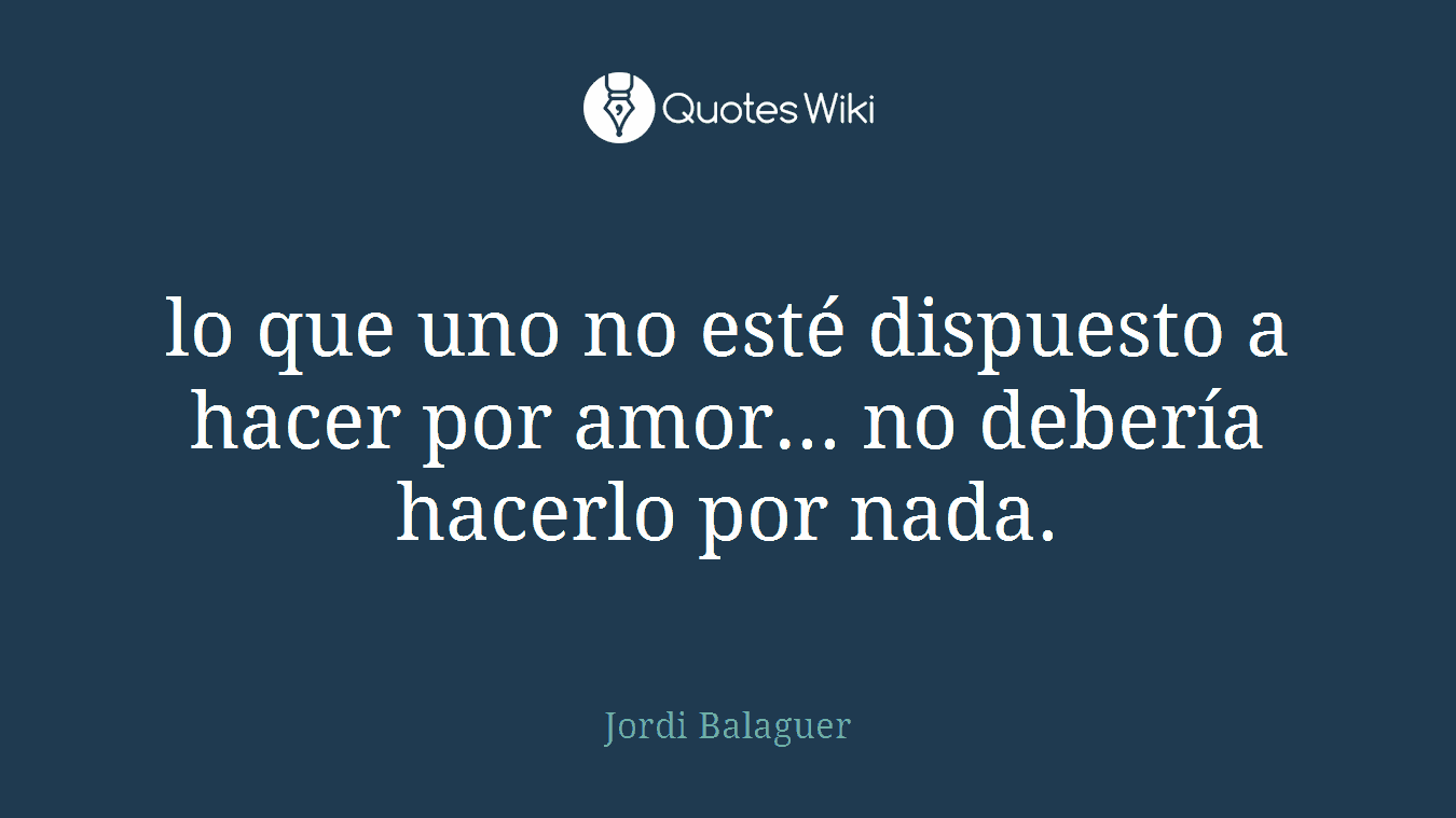 lo que uno no esté dispuesto a hacer por amor... no debería hacerlo por nada.