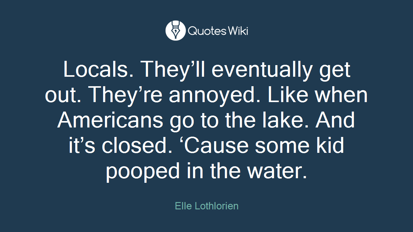 Locals. They’ll eventually get out. They’re annoyed. Like when Americans go to the lake. And it’s closed. ‘Cause some kid pooped in the water.