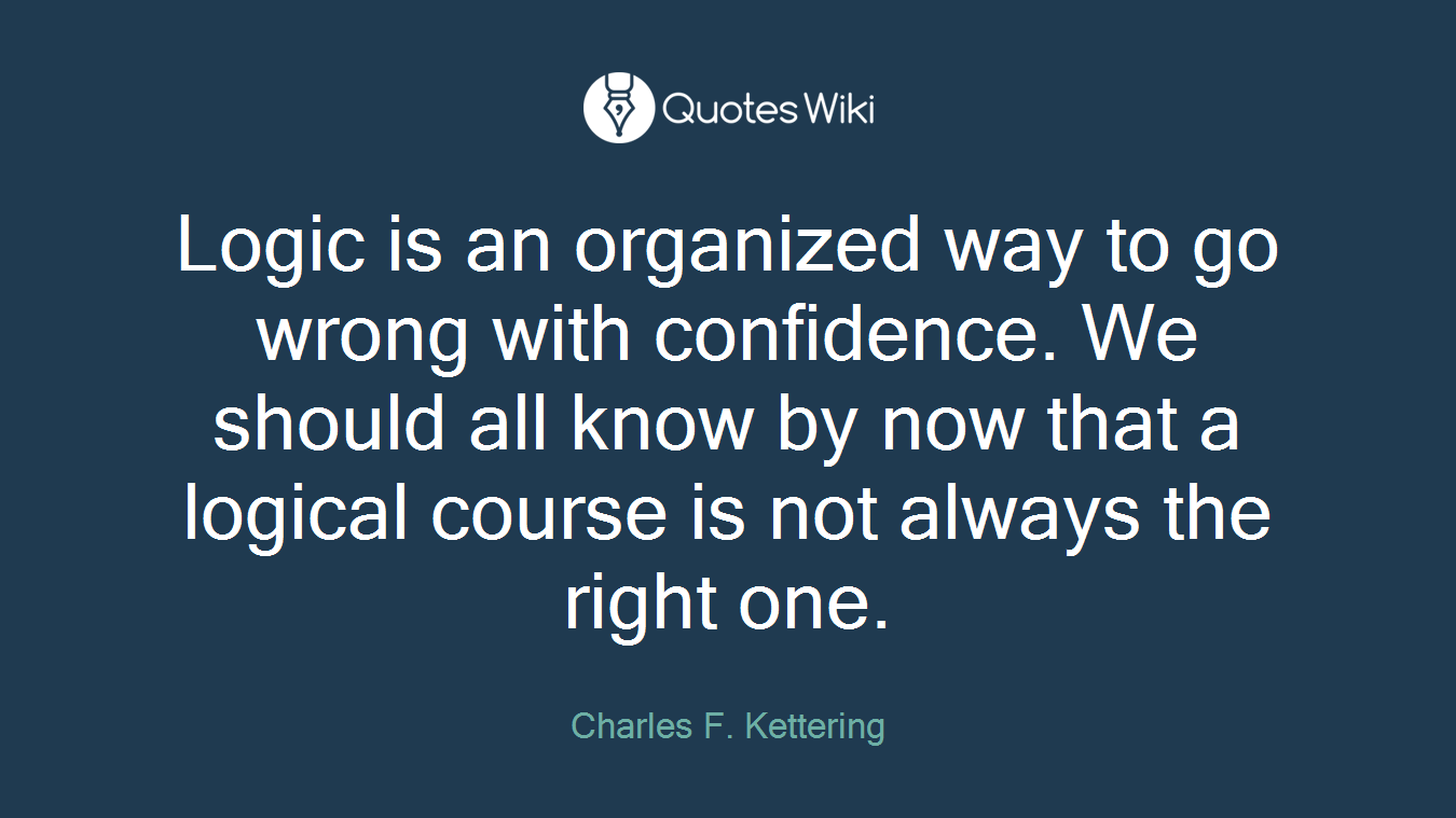 Logic is an organized way to go wrong with confidence. We should all know by now that a logical course is not always the right one.