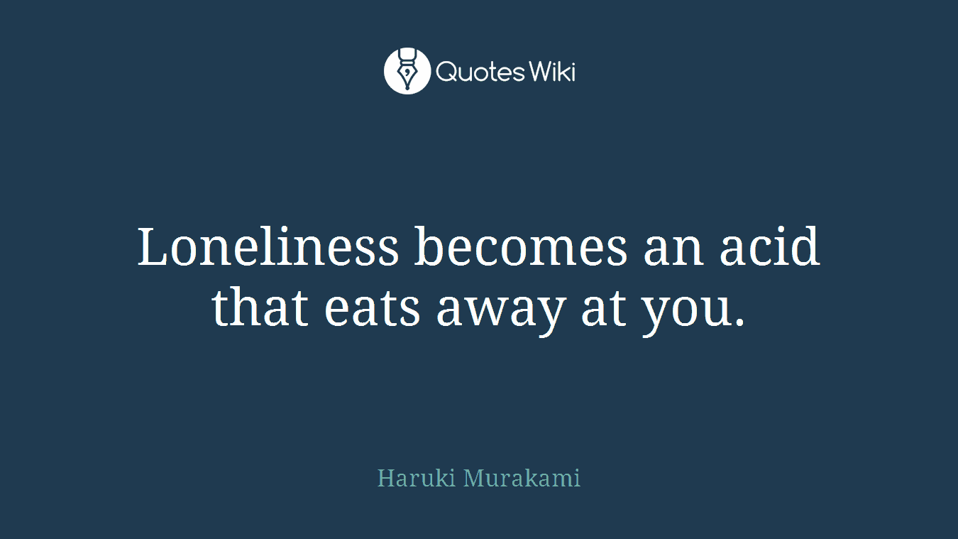 Loneliness becomes an acid that eats away at you.