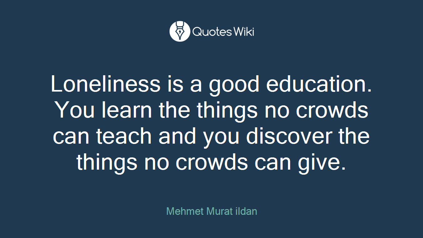 Loneliness is a good education. You learn the things no crowds can teach and you discover the things no crowds can give.
