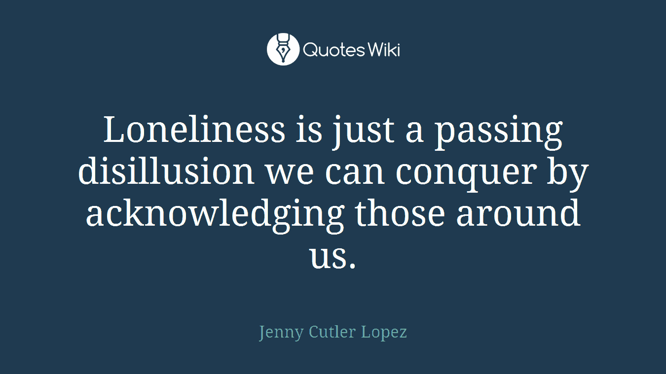 Loneliness is just a passing disillusion we can conquer by acknowledging those around us.