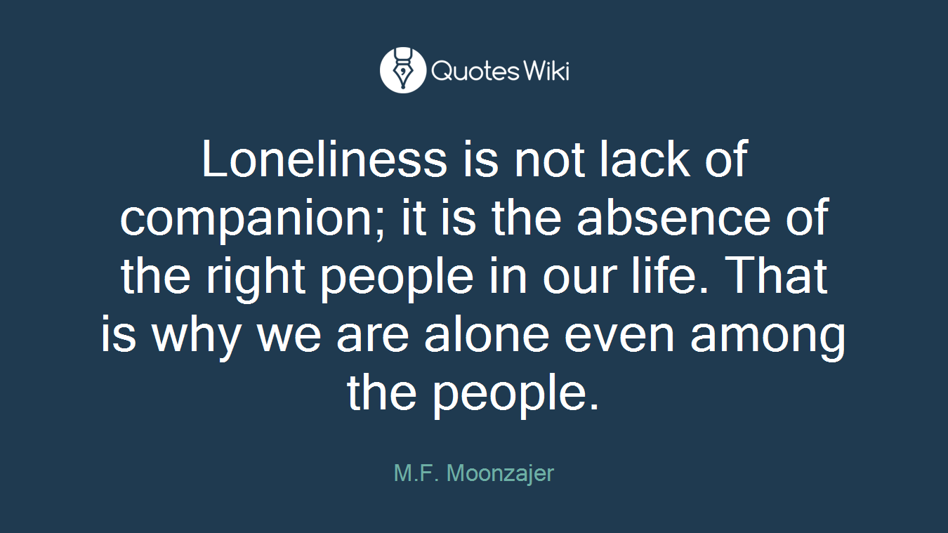 Loneliness is not lack of companion; it is the absence of the right people in our life. That is why we are alone even among the people.