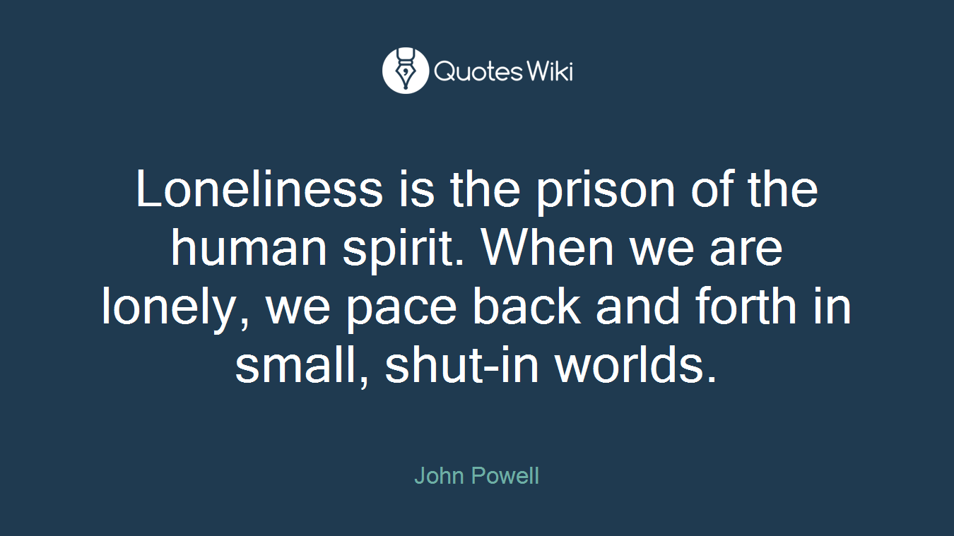 Loneliness is the prison of the human spirit. When we are lonely, we pace back and forth in small, shut-in worlds.