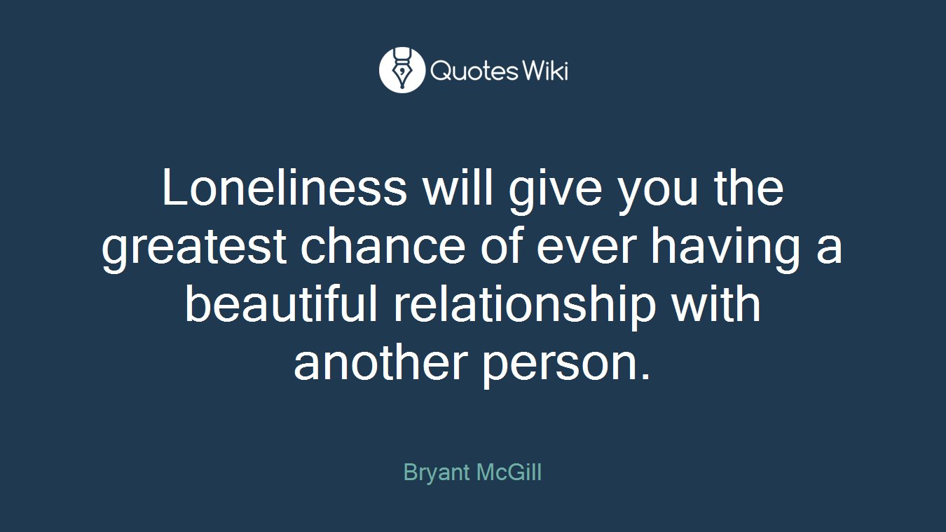 Loneliness will give you the greatest chance of ever having a beautiful relationship with another person.