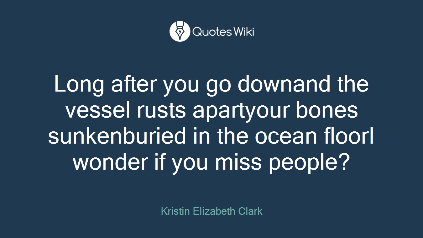 Long after you go downand the vessel rusts apartyour bones sunkenburied in the ocean floorI wonder if you miss people?