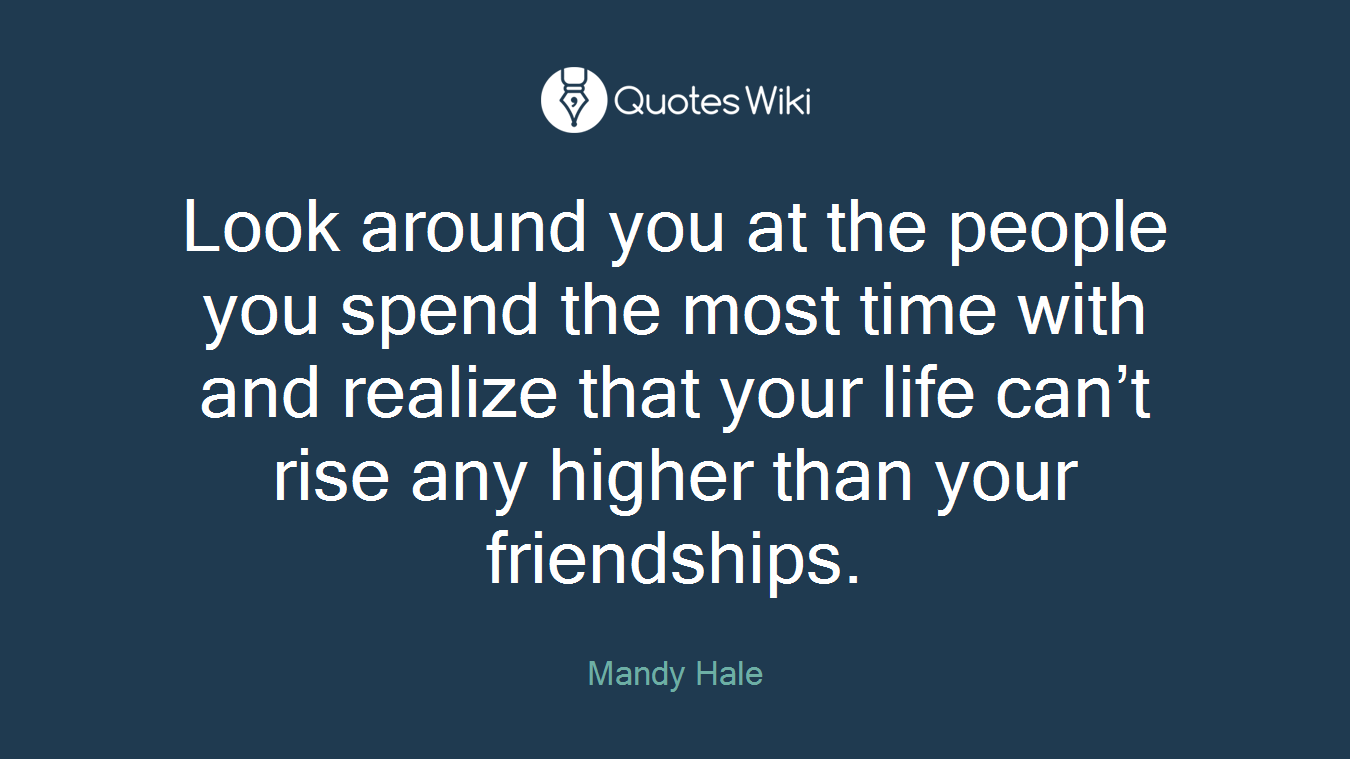 Look around you at the people you spend the most time with and realize that your life can’t rise any higher than your friendships.