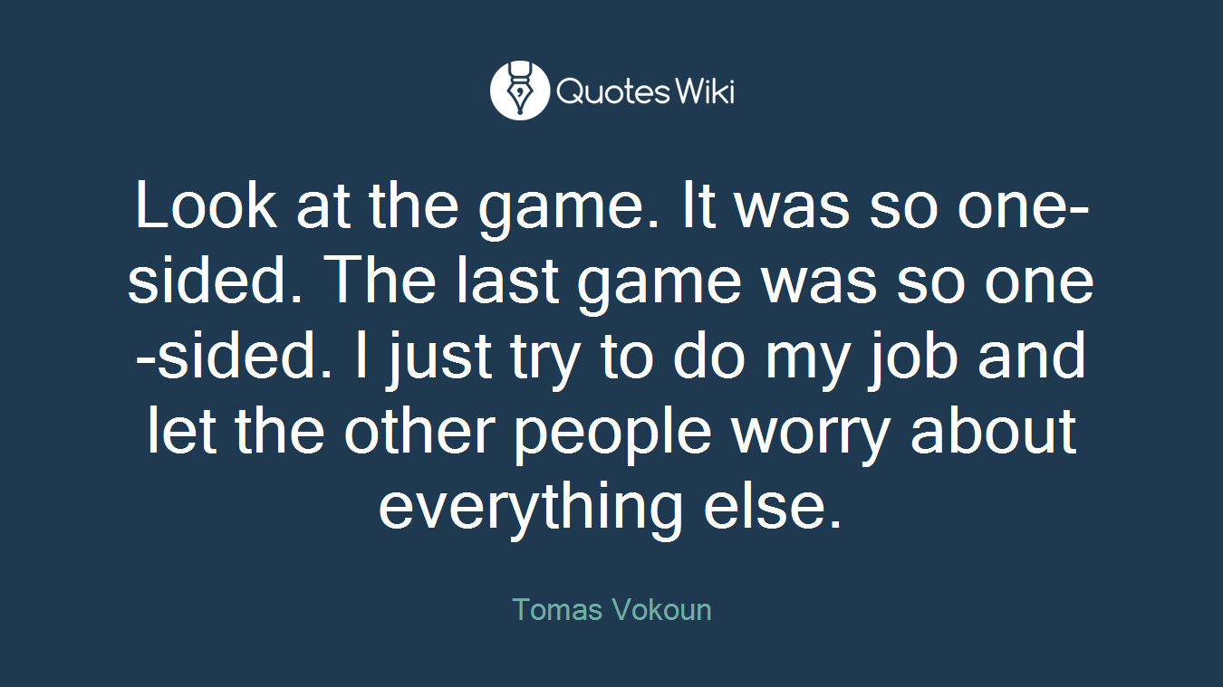 Look at the game. It was so one-sided. The last game was so one-sided. I just try to do my job and let the other people worry about everything else.
