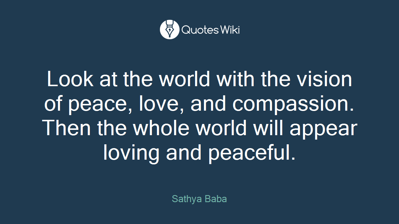 Look at the world with the vision of peace, love, and compassion. Then the whole world will appear loving and peaceful.