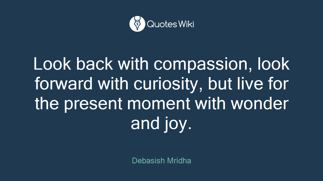 Look back with compassion, look forward with curiosity, but live for the present moment with wonder and joy.