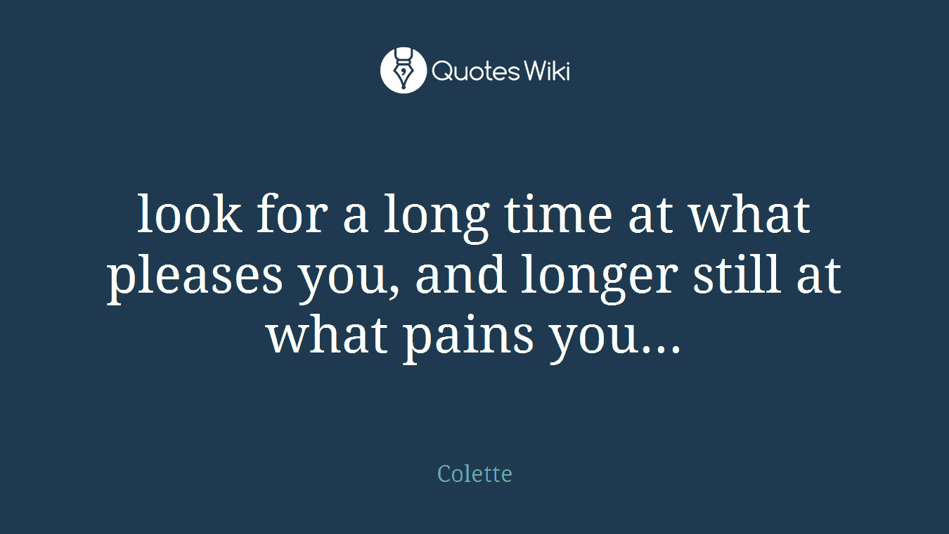 look for a long time at what pleases you, and longer still at what pains you...