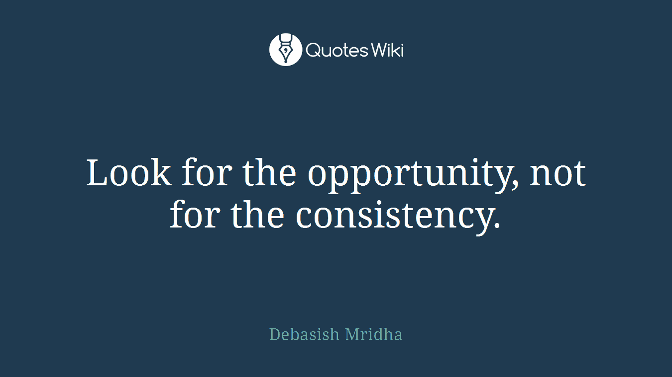 Look for the opportunity, not for the consistency.