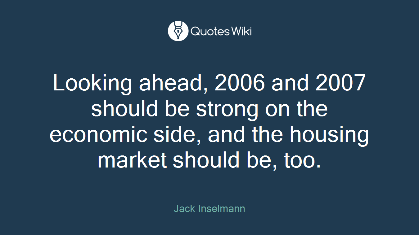 Looking ahead, 2006 and 2007 should be strong on the economic side, and the housing market should be, too.