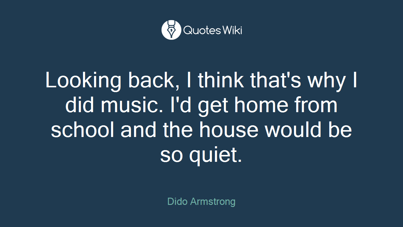 Looking back, I think that's why I did music. I'd get home from school and the house would be so quiet.