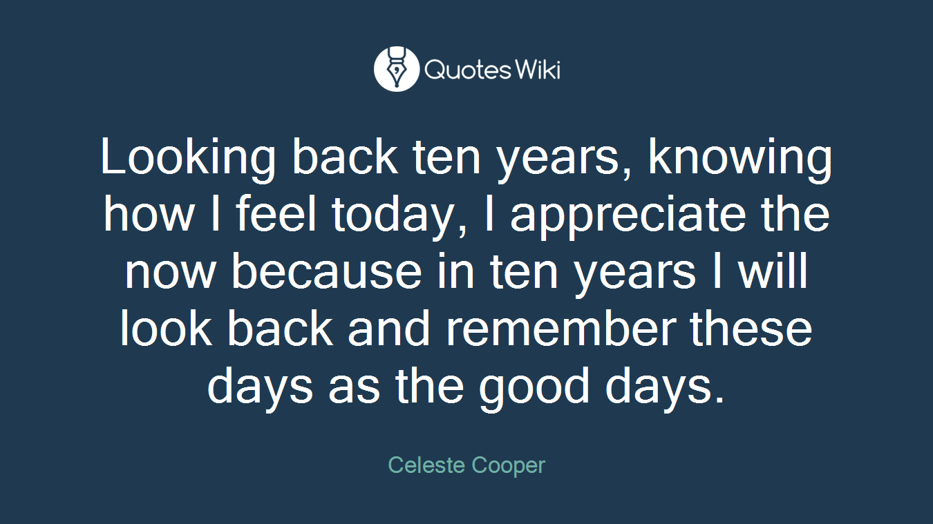 Looking back ten years, knowing how I feel today, I appreciate the now because in ten years I will look back and remember these days as the good days.