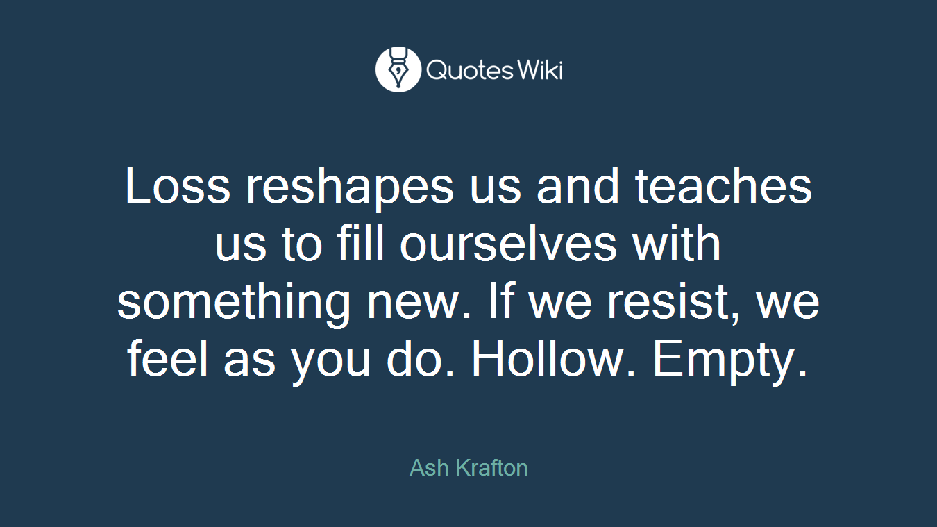 Loss reshapes us and teaches us to fill ourselves with something new. If we resist, we feel as you do. Hollow. Empty.