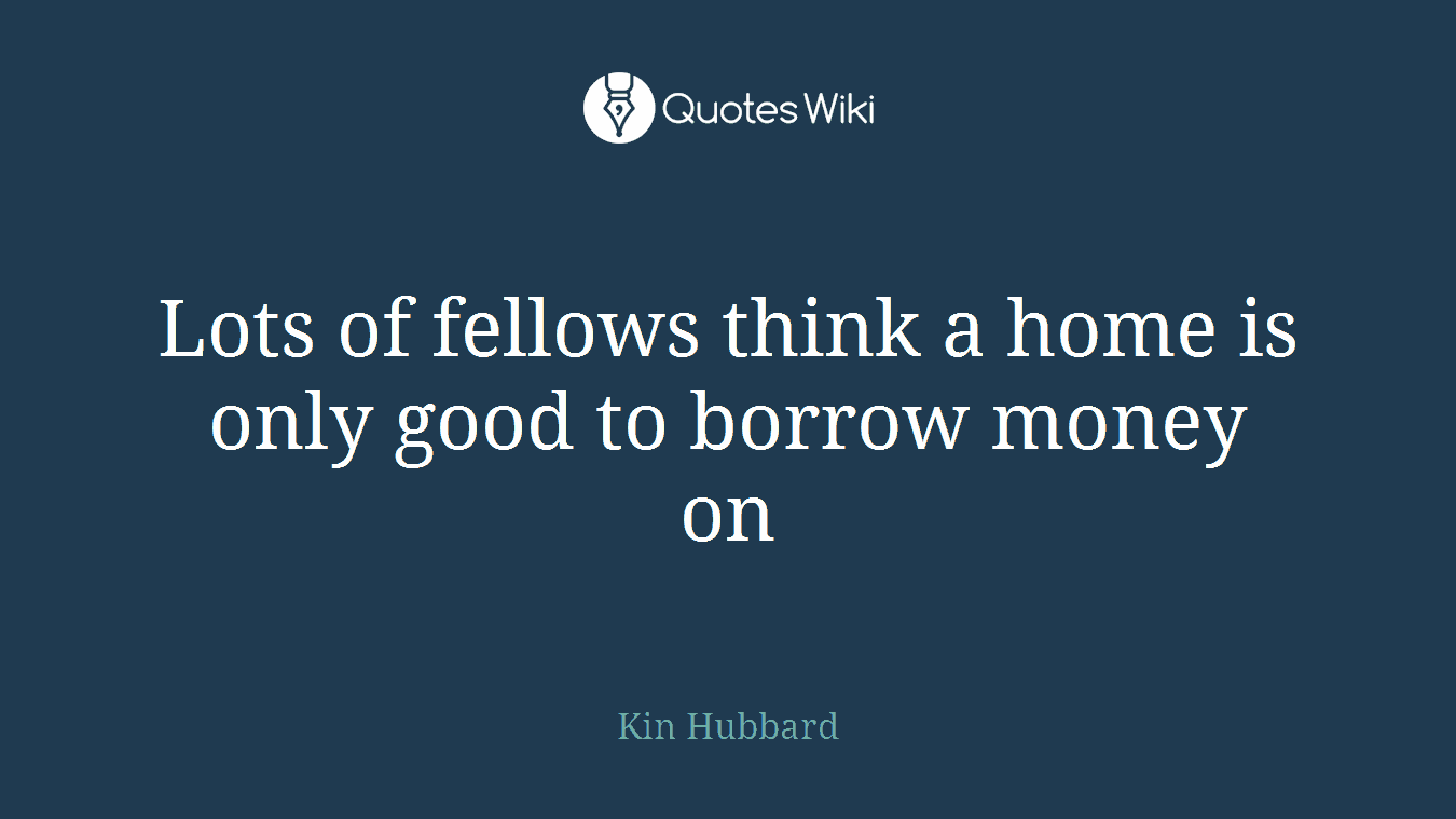 Lots of fellows think a home is only good to borrow money on