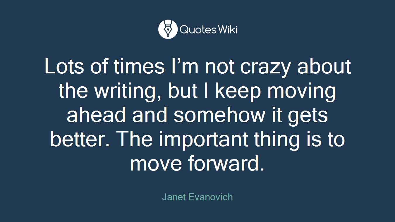 Lots of times I’m not crazy about the writing, but I keep moving ahead and somehow it gets better. The important thing is to move forward.