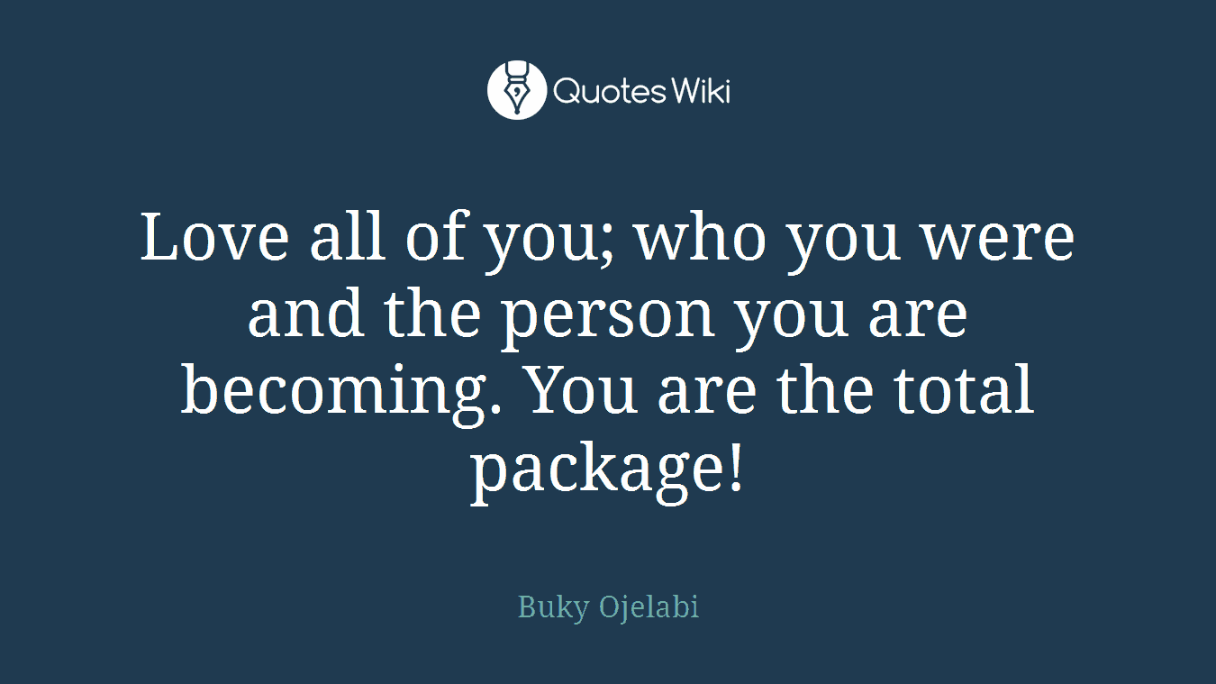 Love all of you; who you were and the person you are becoming. You are the total package!