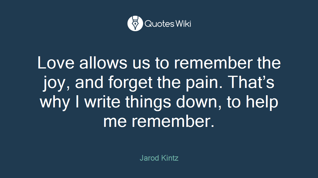 Love allows us to remember the joy, and forget the pain. That’s why I write things down, to help me remember.