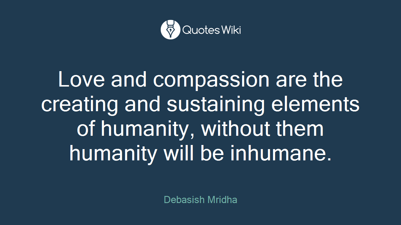 Love and compassion are the creating and sustaining elements of humanity, without them humanity will be inhumane.