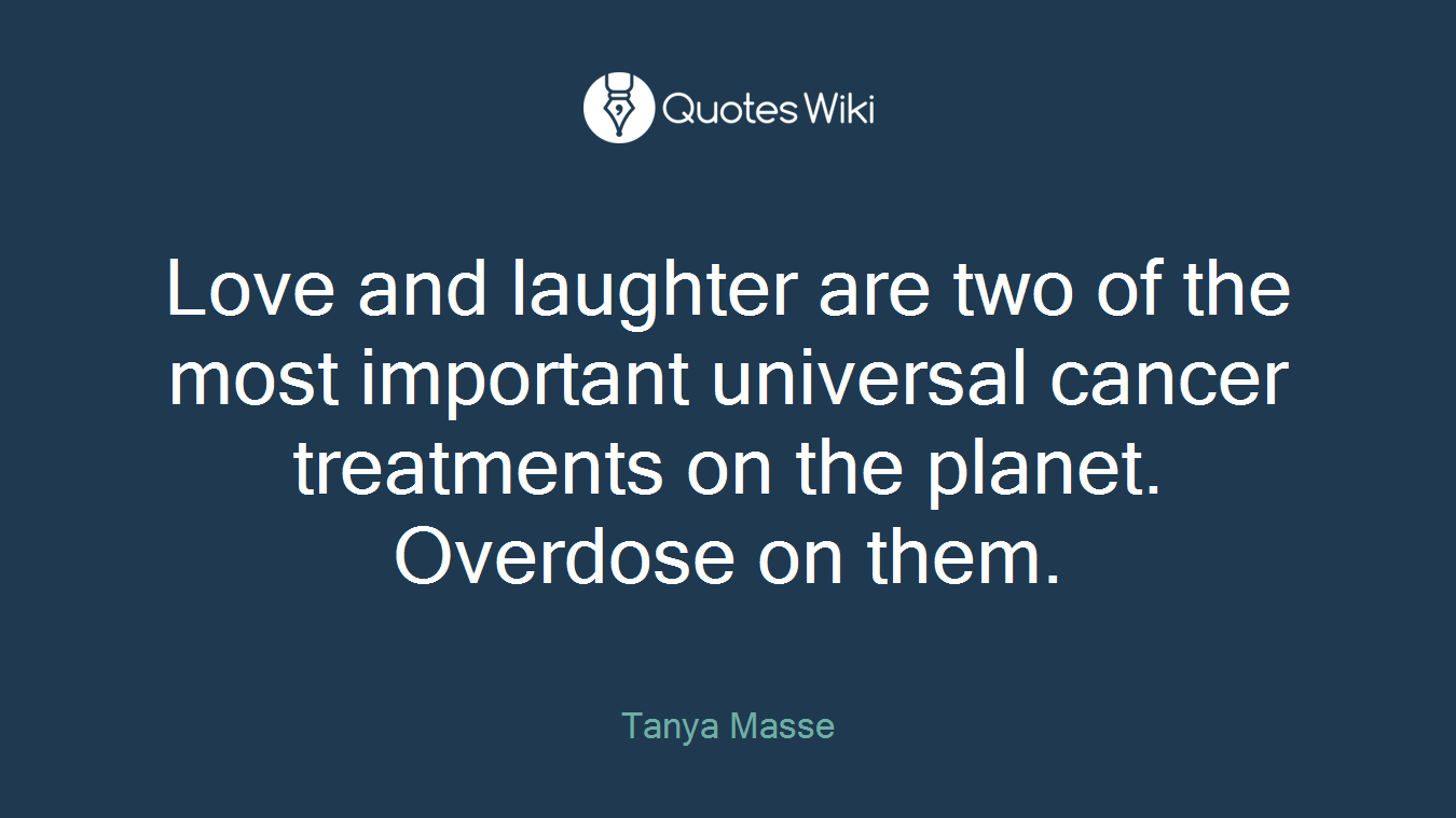 Love and laughter are two of the most important universal cancer treatments on the planet. Overdose on them.
