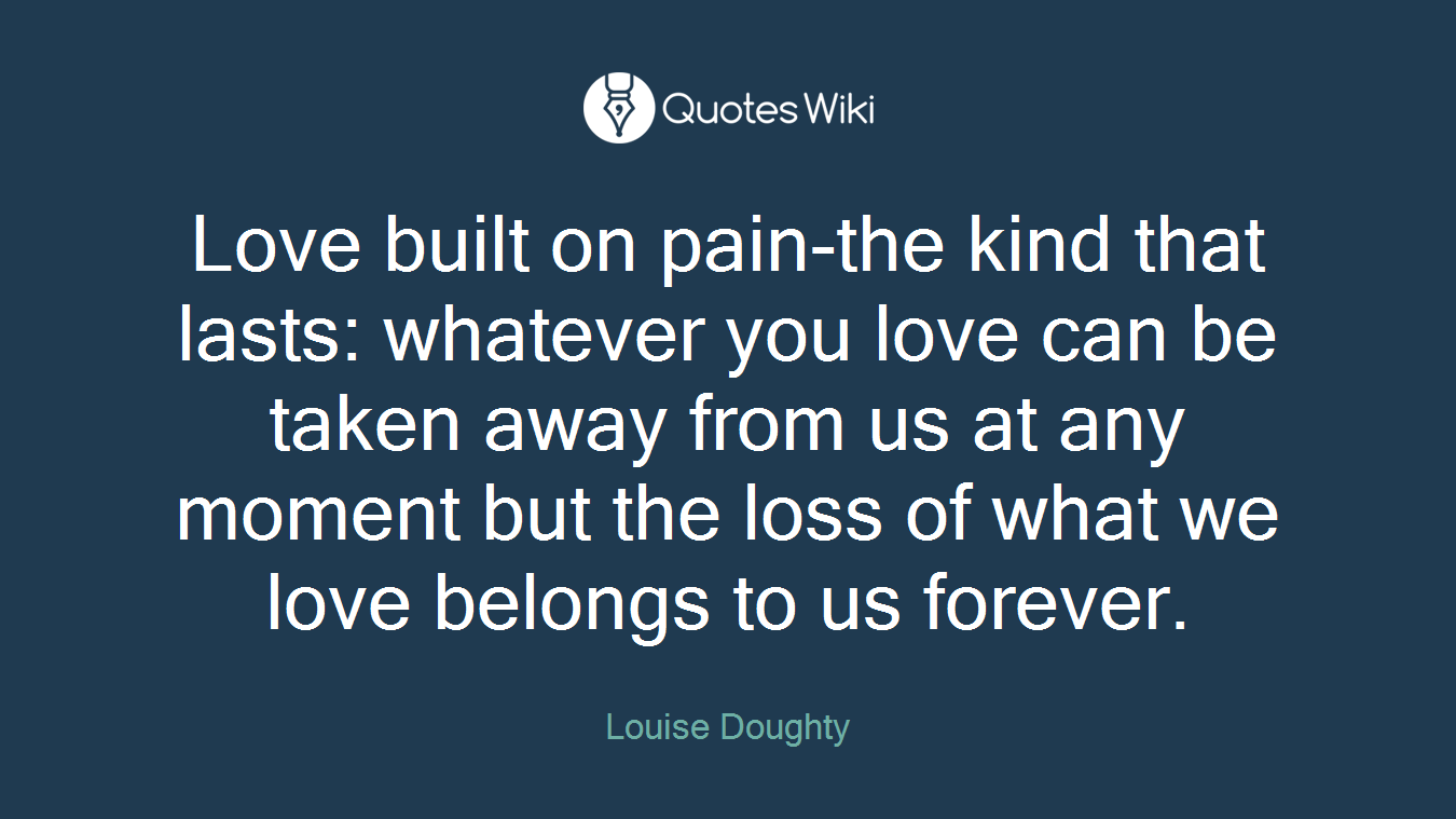 Love built on pain-the kind that lasts: whatever you love can be taken away from us at any moment but the loss of what we love belongs to us forever.