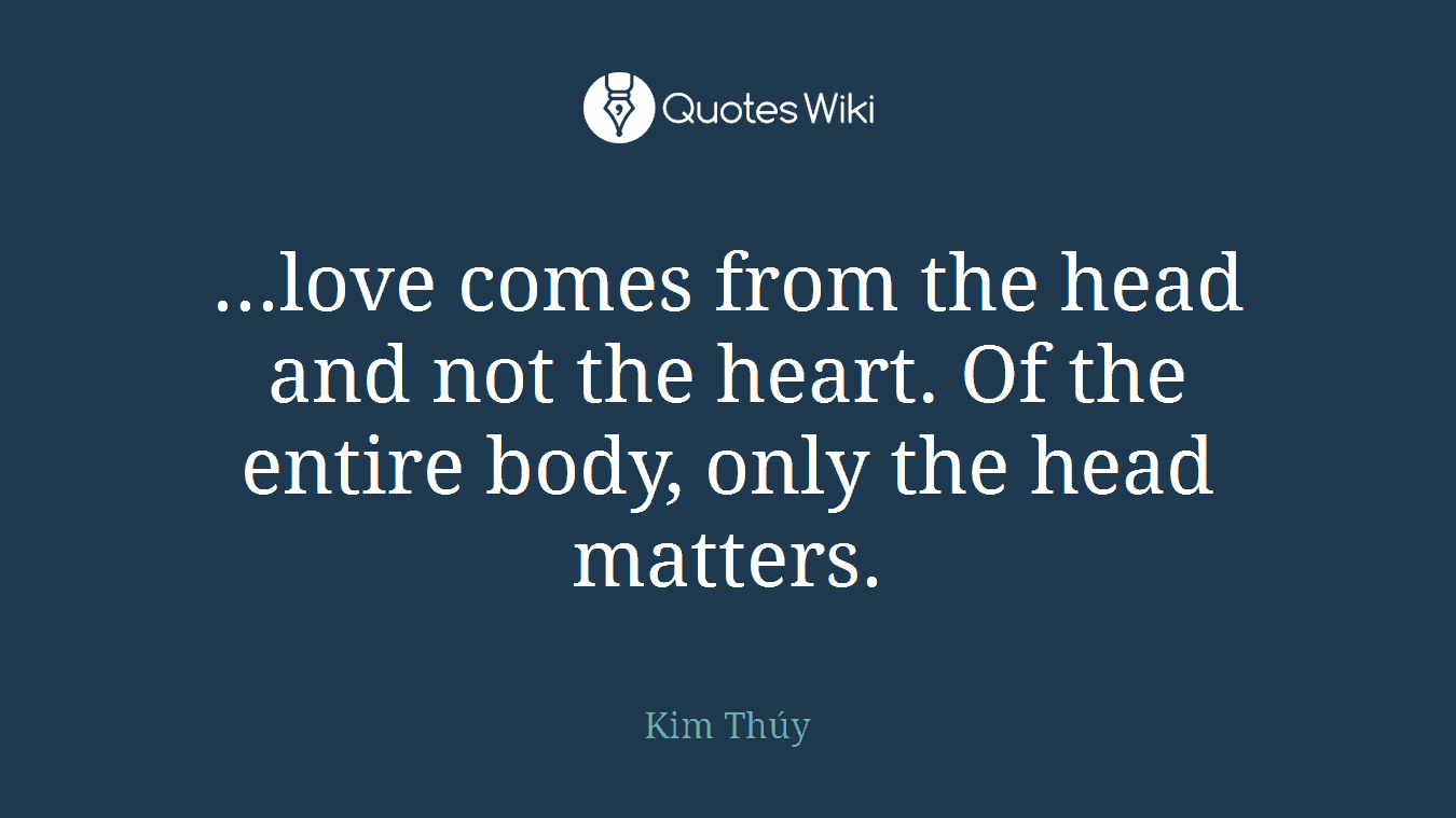 ...love comes from the head and not the heart. Of the entire body, only the head matters.