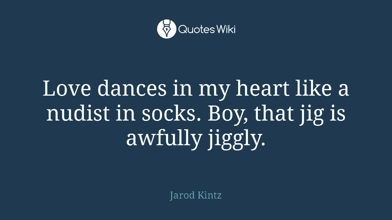 Love dances in my heart like a nudist in socks. Boy, that jig is awfully jiggly.