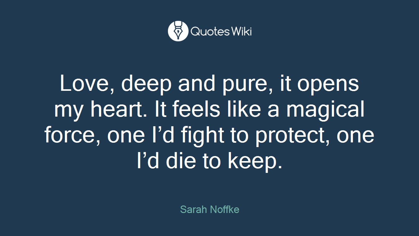 Love, deep and pure, it opens my heart. It feels like a magical force, one I’d fight to protect, one I’d die to keep.