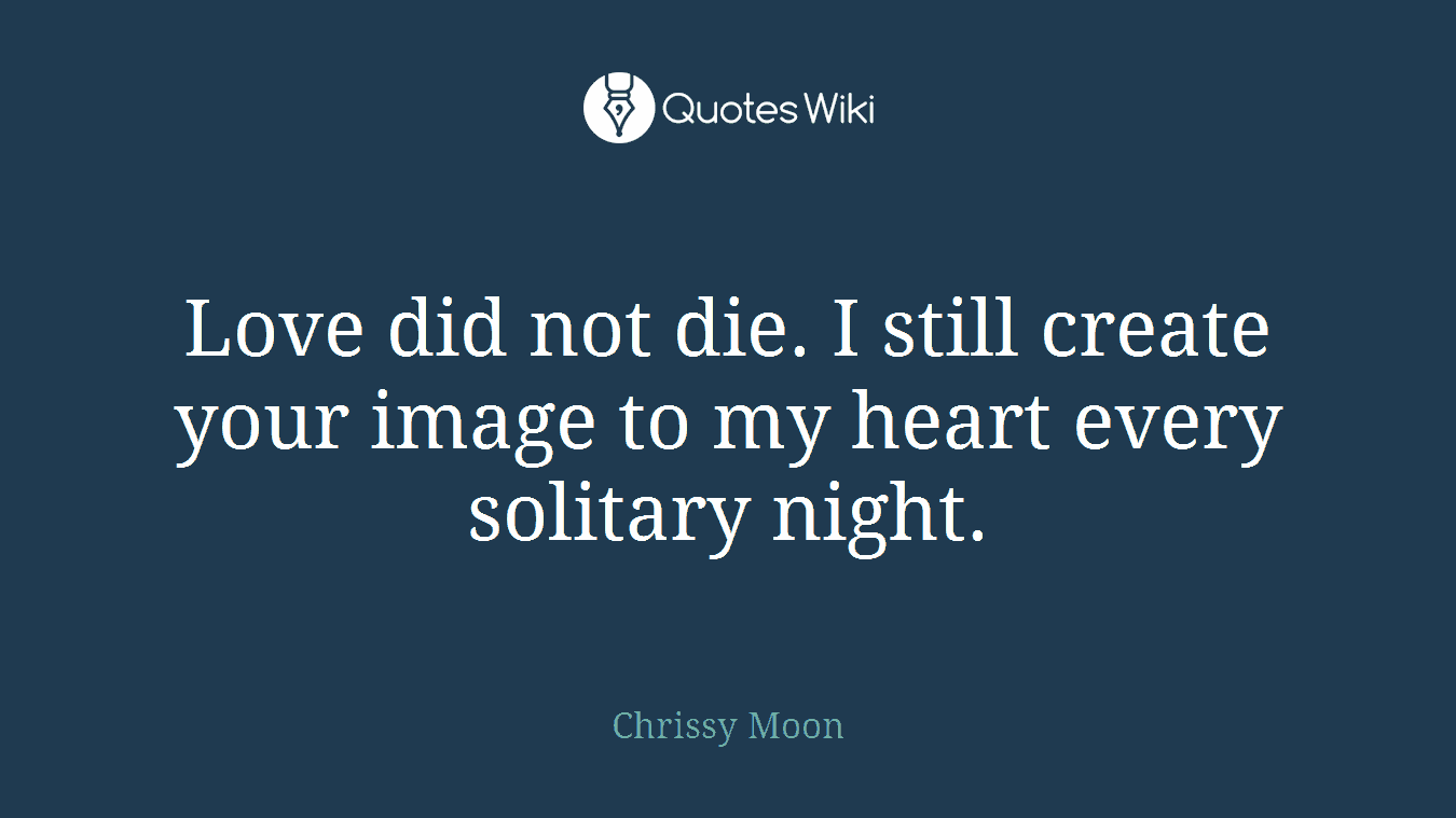 Love did not die. I still create your image to my heart every solitary night.