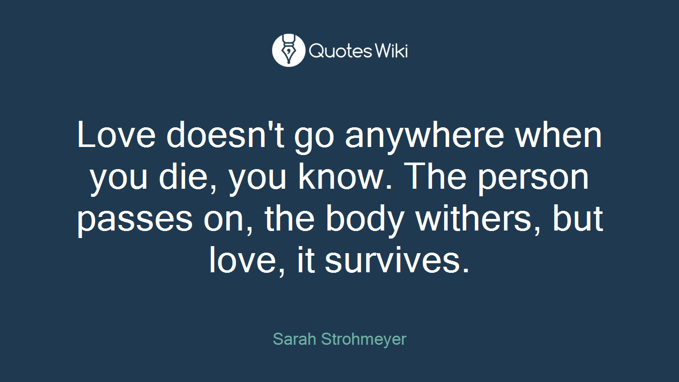 Love doesn't go anywhere when you die, you know. The person passes on, the body withers, but love, it survives.