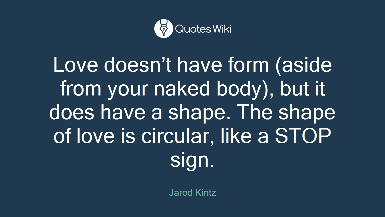 Love doesn’t have form (aside from your naked body), but it does have a shape. The shape of love is circular, like a STOP sign.