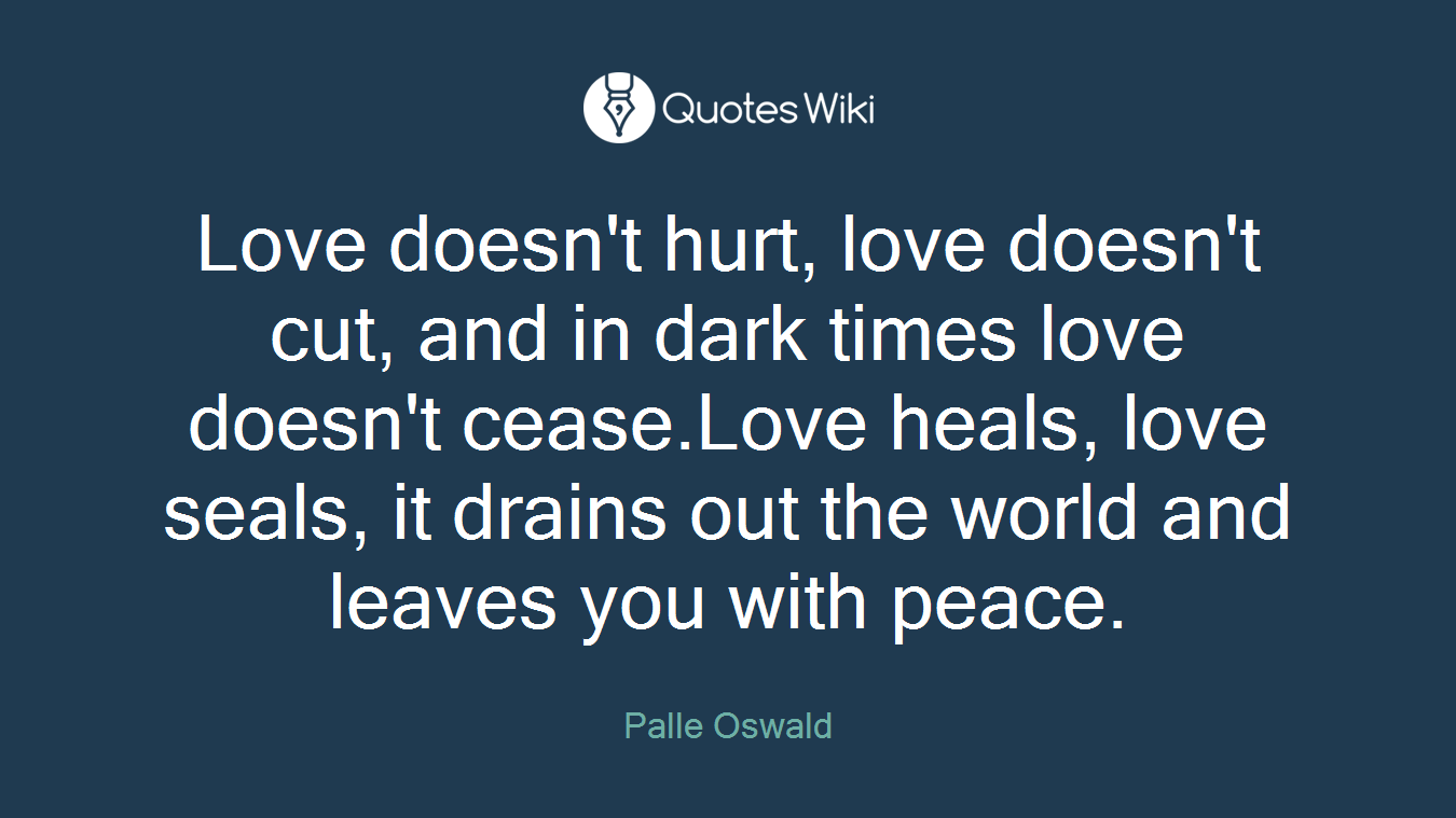 Love doesn't hurt, love doesn't cut, and in dark times love doesn't cease.Love heals, love seals, it drains out the world and leaves you with peace.