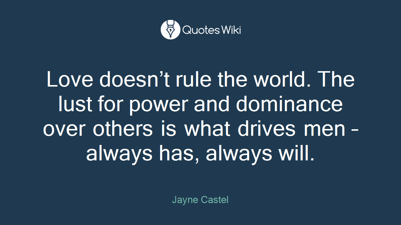 Love doesn’t rule the world. The lust for power and dominance over others is what drives men – always has, always will.