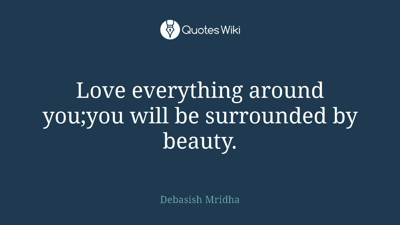 Love everything around you;you will be surrounded by beauty.