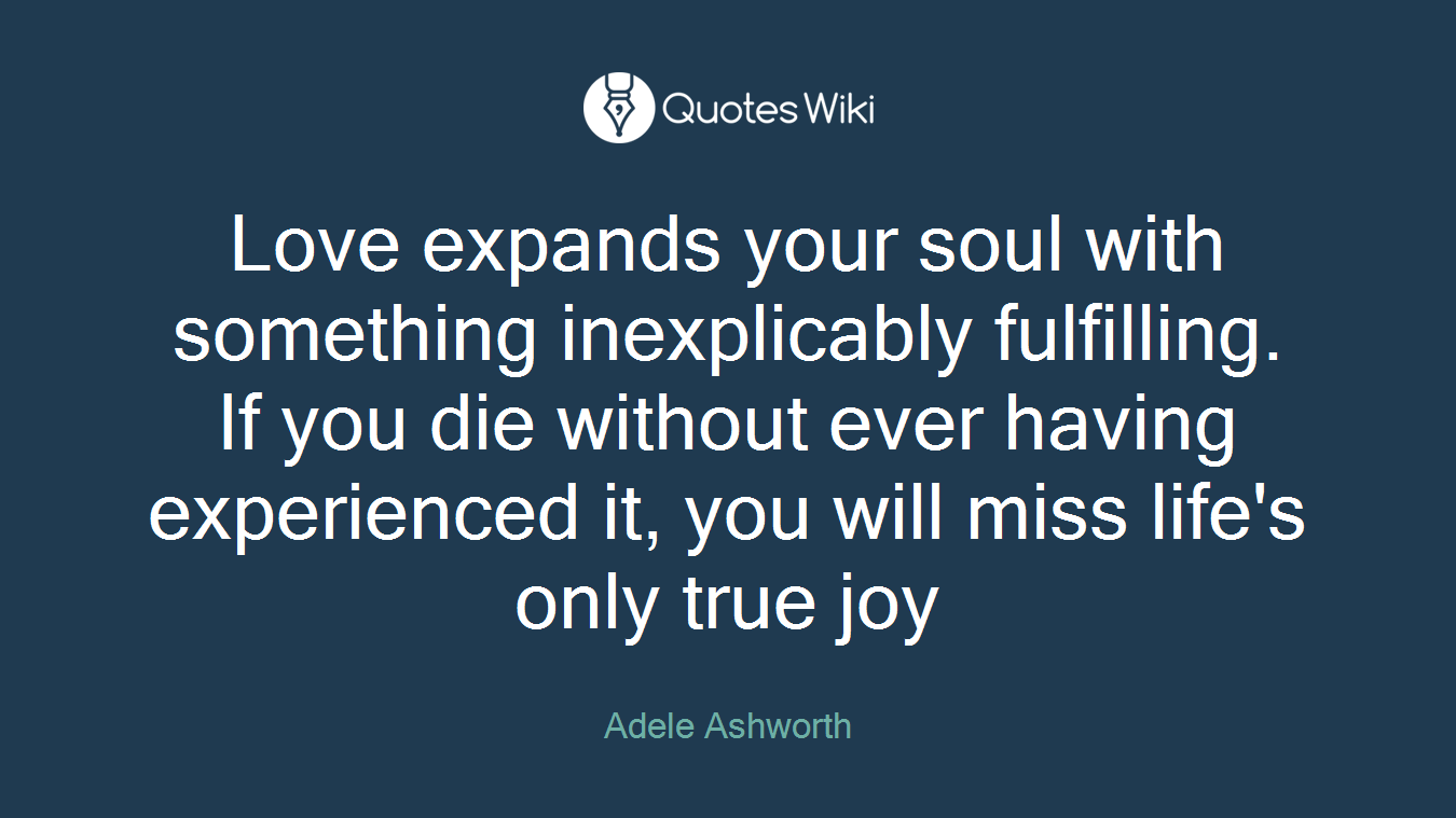 Love expands your soul with something inexplicably fulfilling. If you die without ever having experienced it, you will miss life's only true joy