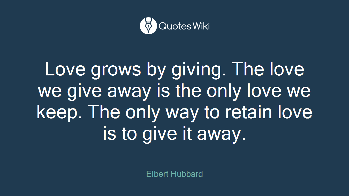 Love grows by giving. The love we give away is the only love we keep. The only way to retain love is to give it away.
