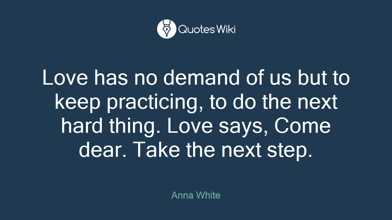 Love has no demand of us but to keep practicing, to do the next hard thing. Love says, Come dear. Take the next step.