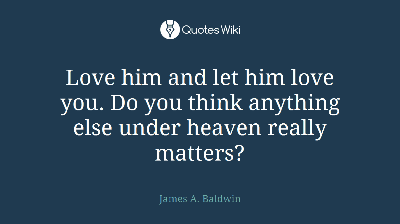 Love him and let him love you. Do you think anything else under heaven really matters?