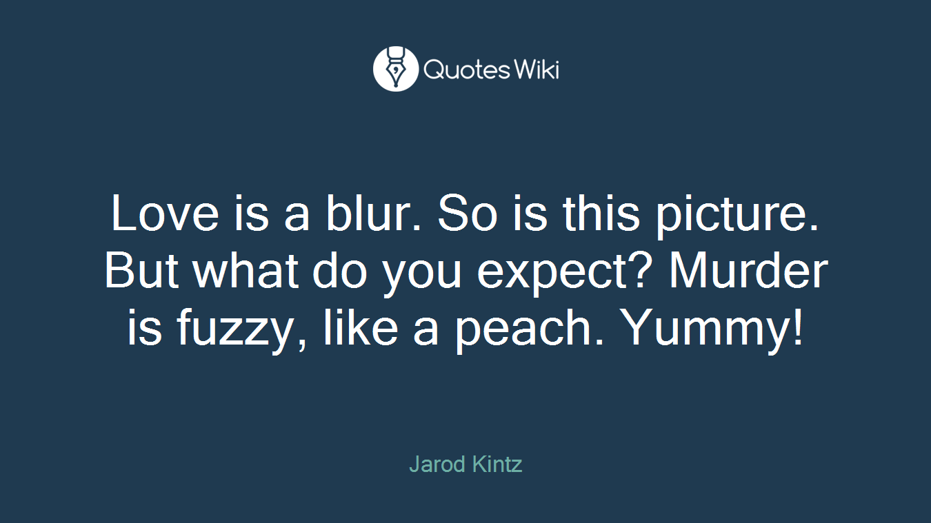 Love is a blur. So is this picture. But what do you expect? Murder is fuzzy, like a peach. Yummy!
