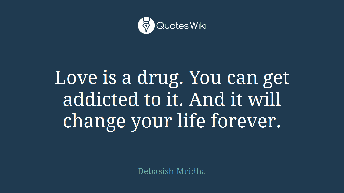 Love is a drug. You can get addicted to it. And it will change your life forever.