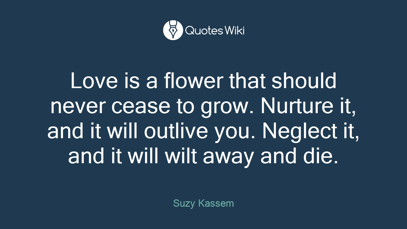 Love is a flower that should never cease to grow. Nurture it, and it will outlive you. Neglect it, and it will wilt away and die.