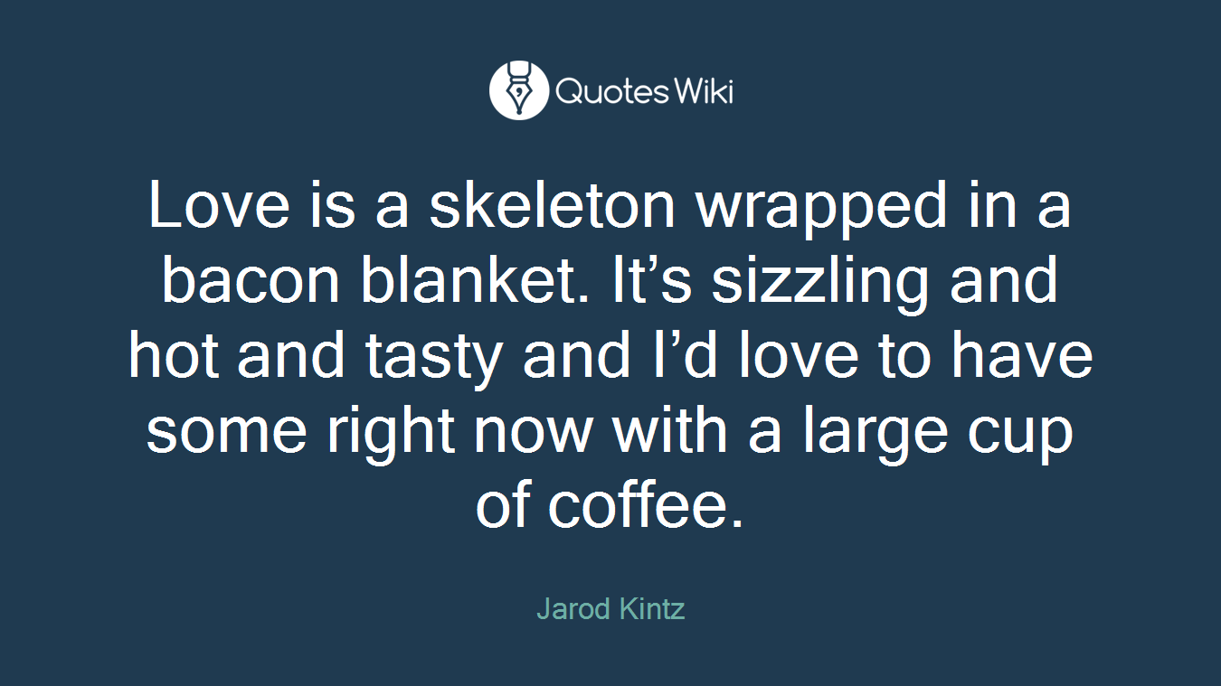 Love is a skeleton wrapped in a bacon blanket. It’s sizzling and hot and tasty and I’d love to have some right now with a large cup of coffee.