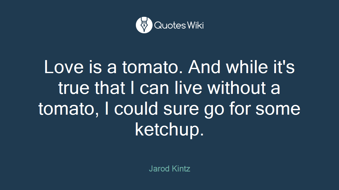 Love is a tomato. And while it's true that I can live without a tomato, I could sure go for some ketchup.