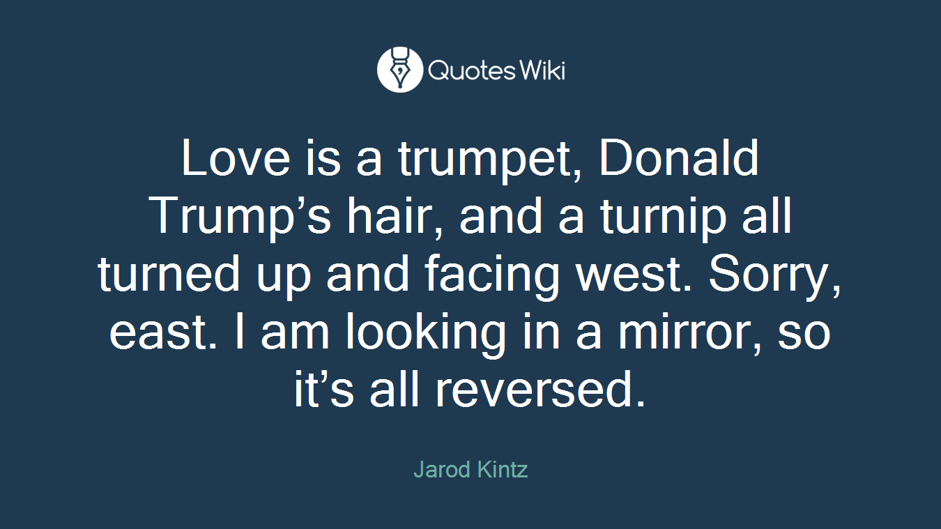 Love is a trumpet, Donald Trump’s hair, and a turnip all turned up and facing west. Sorry, east. I am looking in a mirror, so it’s all reversed.