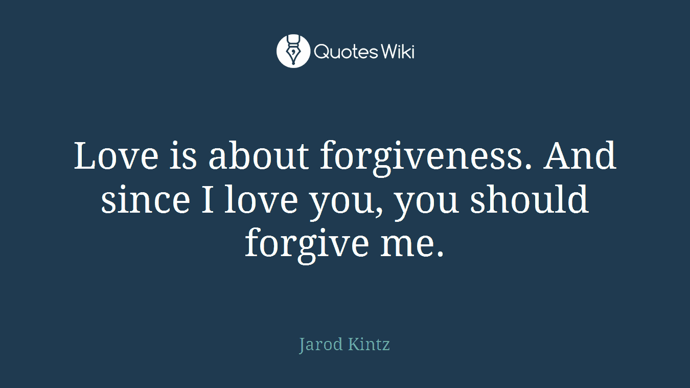 Love is about forgiveness. And since I love you, you should forgive me.