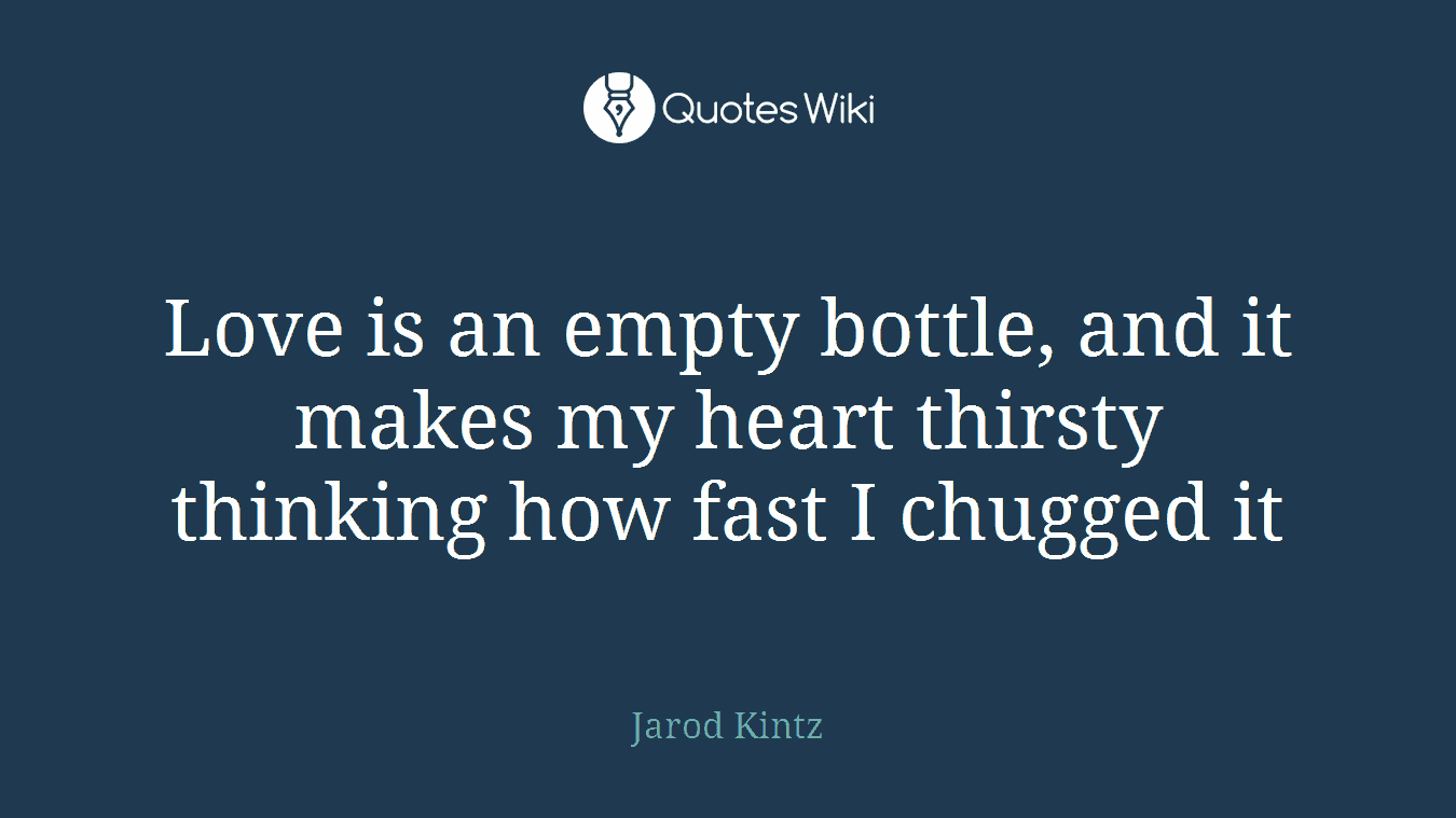 Love is an empty bottle, and it makes my heart thirsty thinking how fast I chugged it