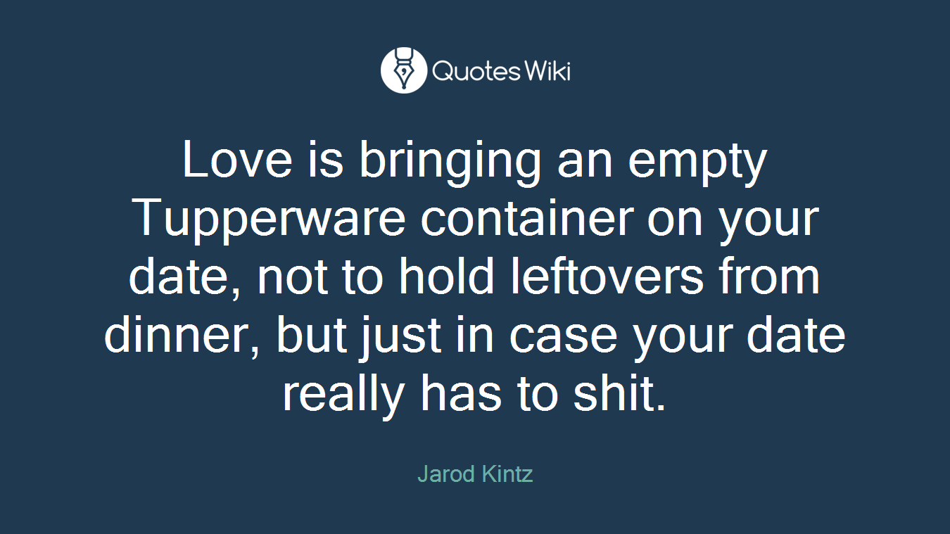 Love is bringing an empty Tupperware container on your date, not to hold leftovers from dinner, but just in case your date really has to shit.