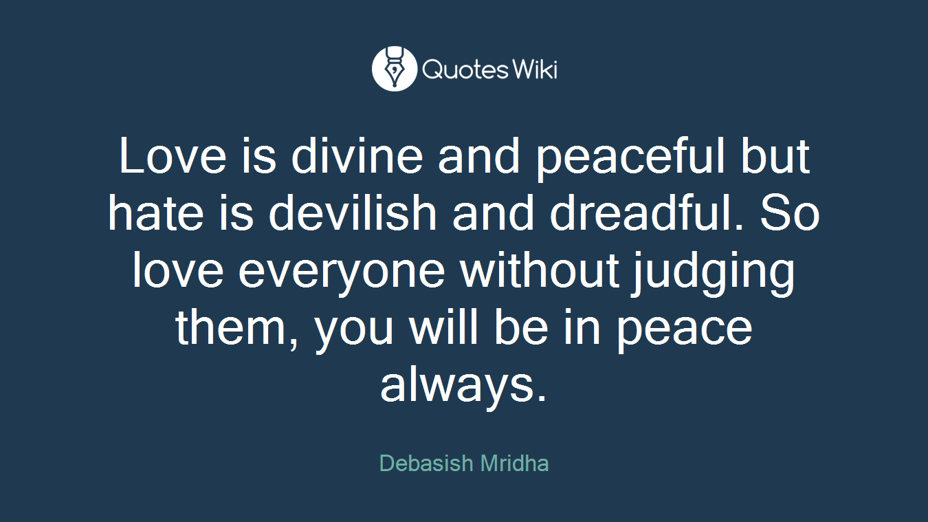 Love is divine and peaceful but hate is devilish and dreadful. So love everyone without judging them, you will be in peace always.